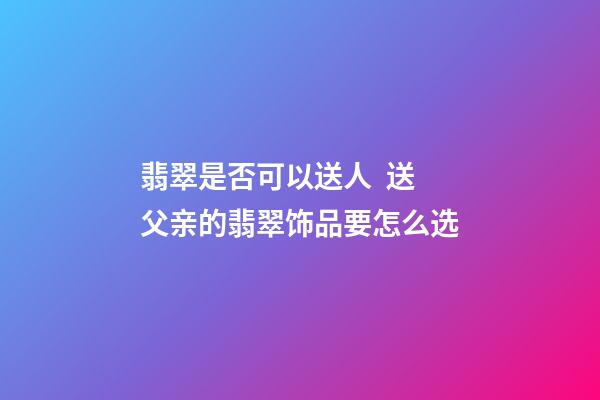 翡翠是否可以送人  送父亲的翡翠饰品要怎么选